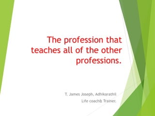 The profession that
teaches all of the other
professions.
T. James Joseph, Adhikarathil
Life coach& Trainer.
 