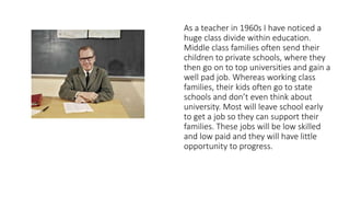 As a teacher in 1960s I have noticed a
huge class divide within education.
Middle class families often send their
children to private schools, where they
then go on to top universities and gain a
well pad job. Whereas working class
families, their kids often go to state
schools and don’t even think about
university. Most will leave school early
to get a job so they can support their
families. These jobs will be low skilled
and low paid and they will have little
opportunity to progress.
 