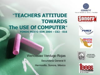 “ TEACHERS ATTITUDE TOWARDS The USE Of COMPUTER ” FONDO MIXTO SON 2004 – C02 - 016 Wenceslao Verdugo Rojas Secundaria General 8 Hermosillo, Sonora, México 