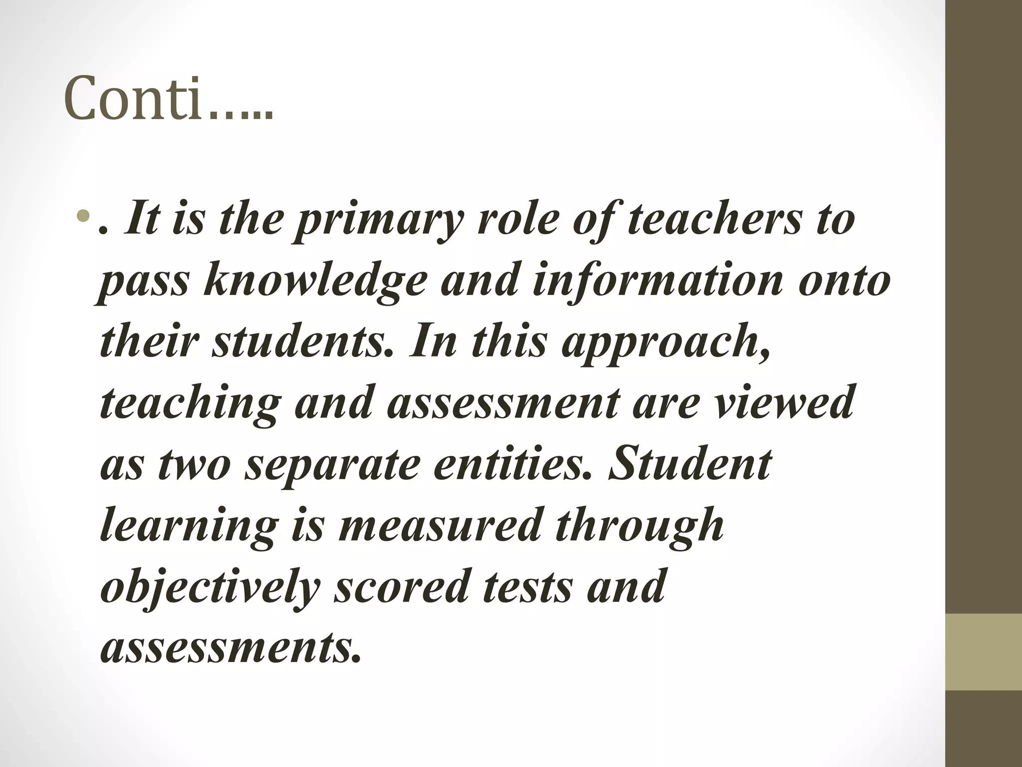 Conti…..
• . It is the primary role of teachers to
pass knowledge and information onto
their students. In this approach,
teaching and assessment are viewed
as two separate entities. Student
learning is measured through
objectively scored tests and
assessments.