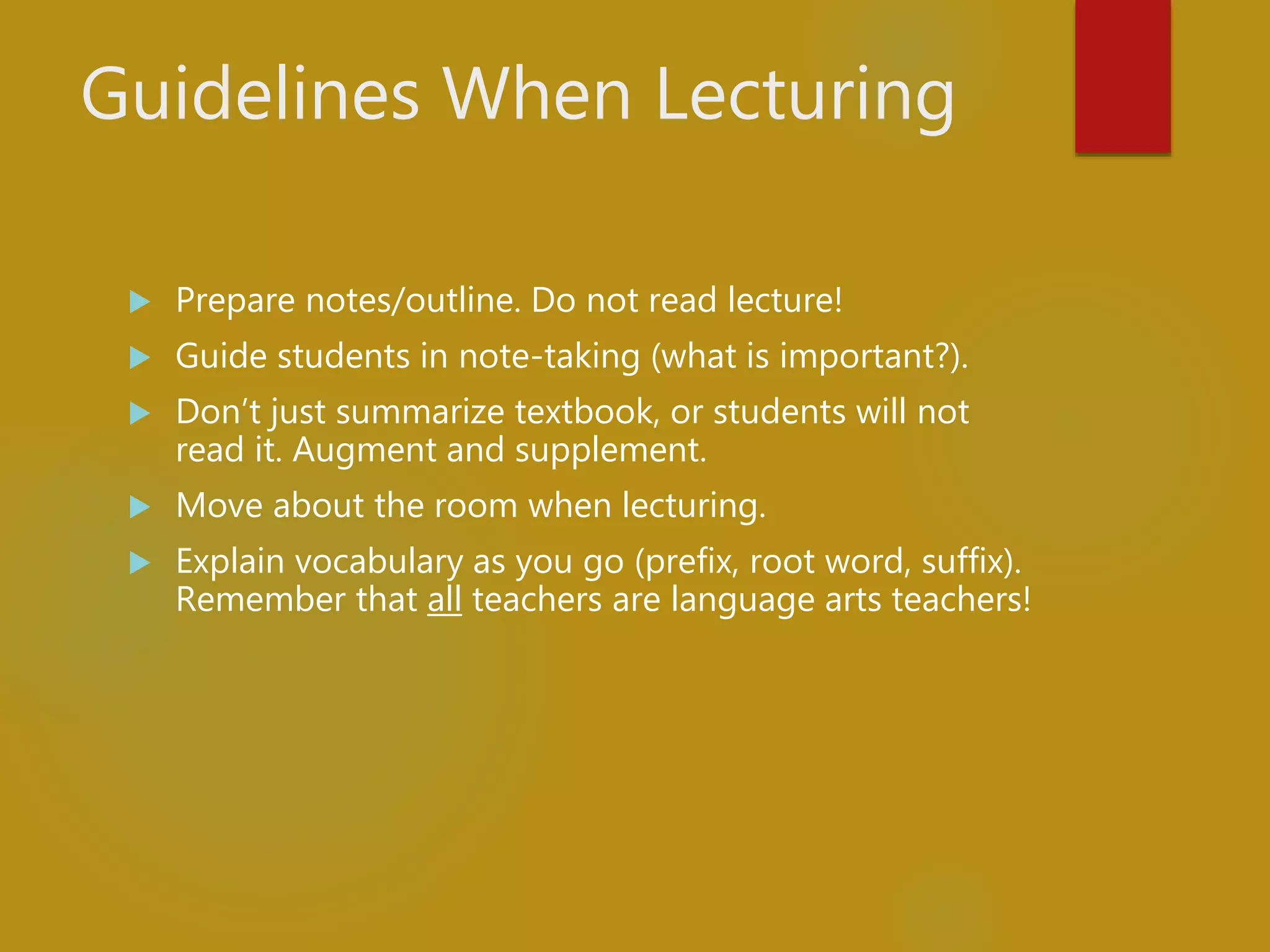 Guidelines When Lecturing
 Prepare notes/outline. Do not read lecture!
 Guide students in note-taking (what is important?).
 Don’t just summarize textbook, or students will not
read it. Augment and supplement.
 Move about the room when lecturing.
 Explain vocabulary as you go (prefix, root word, suffix).
Remember that all teachers are language arts teachers!
 