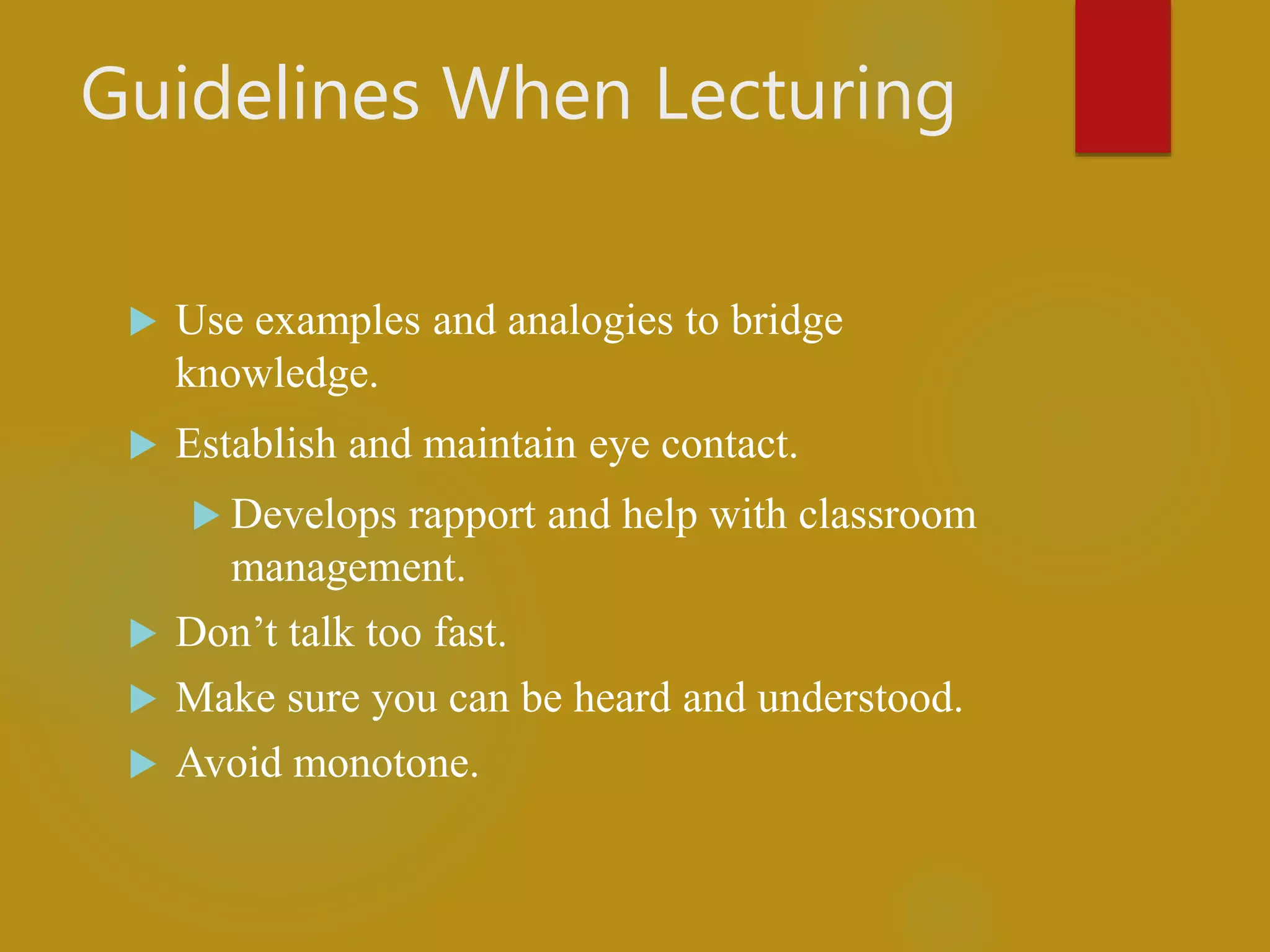 Guidelines When Lecturing
 Use examples and analogies to bridge
knowledge.
 Establish and maintain eye contact.
 Develops rapport and help with classroom
management.
 Don’t talk too fast.
 Make sure you can be heard and understood.
 Avoid monotone.
 