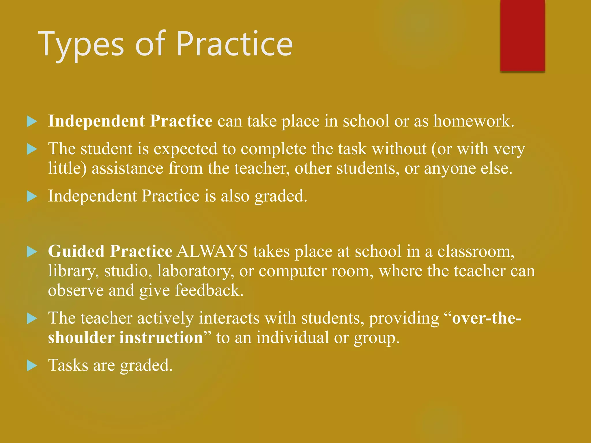 Types of Practice
 Independent Practice can take place in school or as homework.
 The student is expected to complete the task without (or with very
little) assistance from the teacher, other students, or anyone else.
 Independent Practice is also graded.
 Guided Practice ALWAYS takes place at school in a classroom,
library, studio, laboratory, or computer room, where the teacher can
observe and give feedback.
 The teacher actively interacts with students, providing “over-the-
shoulder instruction” to an individual or group.
 Tasks are graded.
 