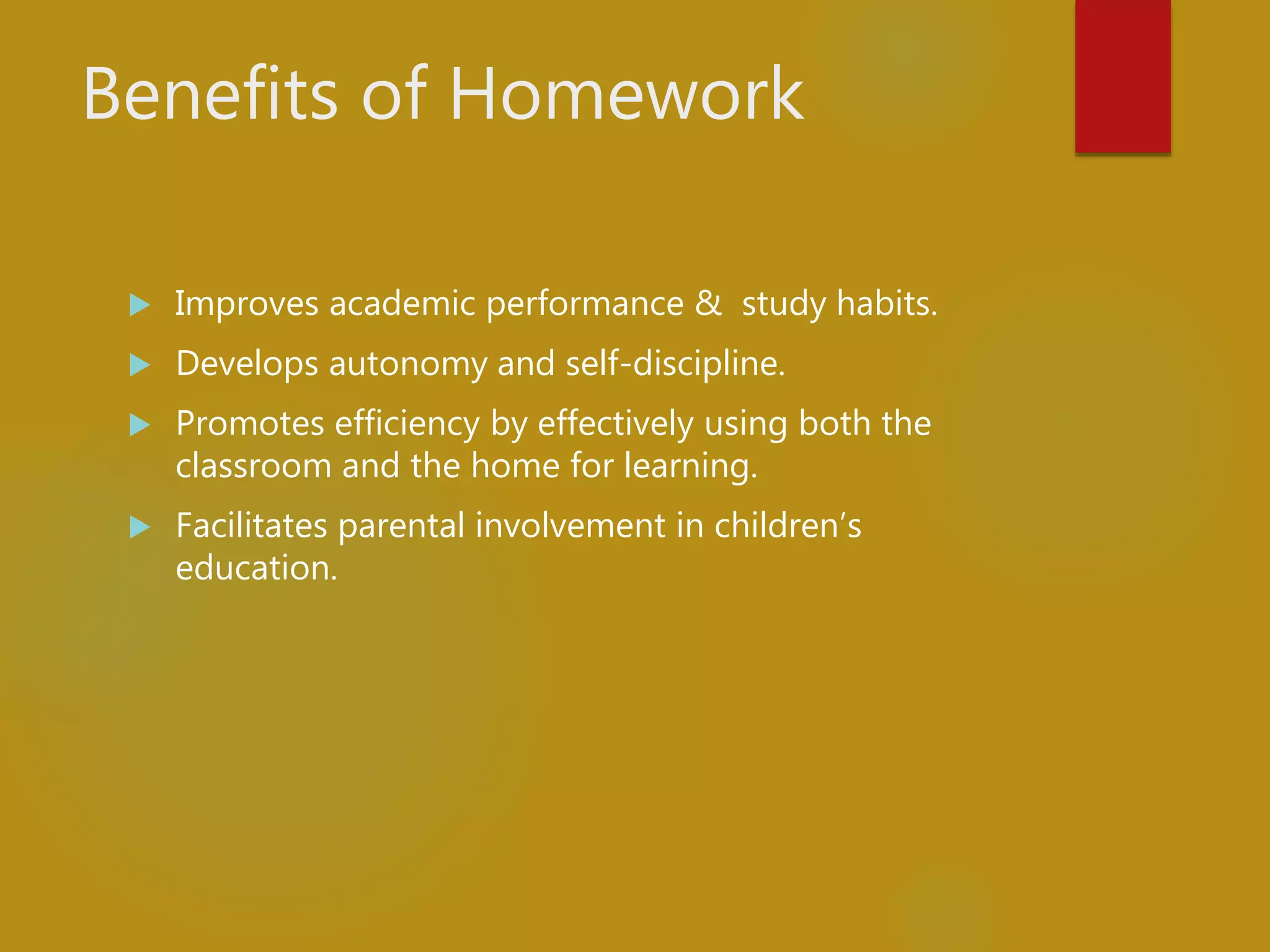 Benefits of Homework
 Improves academic performance & study habits.
 Develops autonomy and self-discipline.
 Promotes efficiency by effectively using both the
classroom and the home for learning.
 Facilitates parental involvement in children’s
education.
 