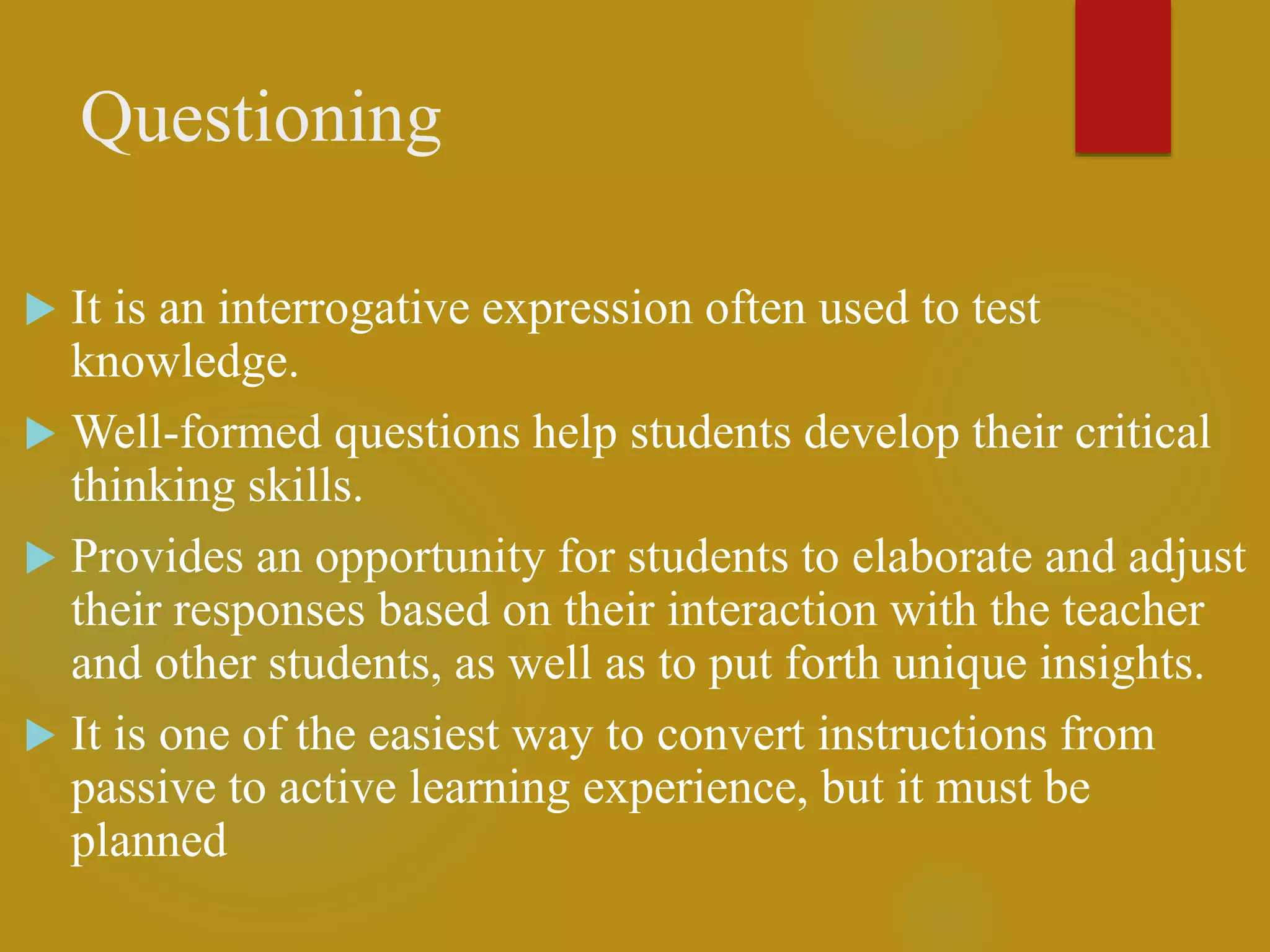 Questioning
 It is an interrogative expression often used to test
knowledge.
 Well-formed questions help students develop their critical
thinking skills.
 Provides an opportunity for students to elaborate and adjust
their responses based on their interaction with the teacher
and other students, as well as to put forth unique insights.
 It is one of the easiest way to convert instructions from
passive to active learning experience, but it must be
planned
 