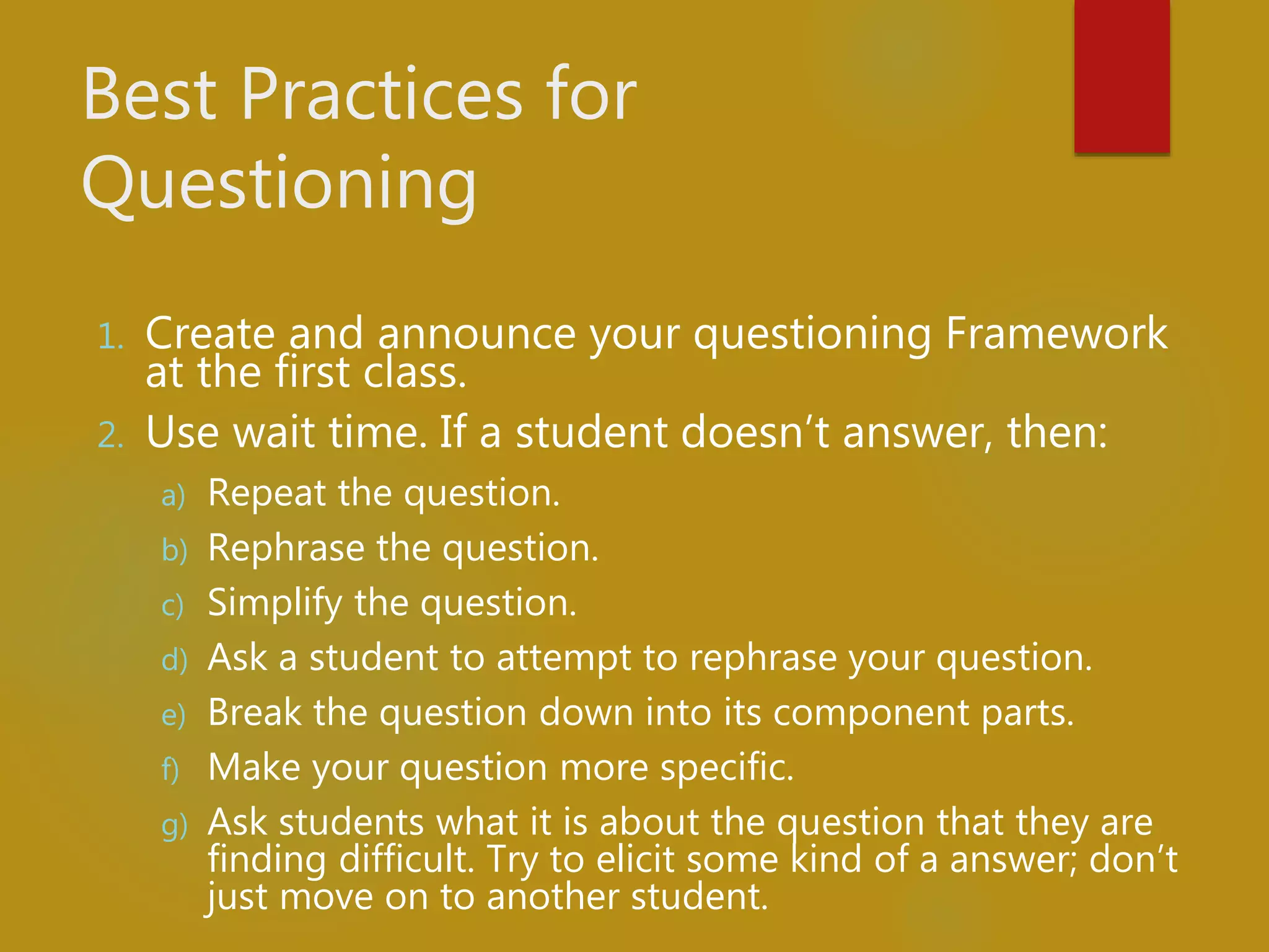 Best Practices for
Questioning
1. Create and announce your questioning Framework
at the first class.
2. Use wait time. If a student doesn’t answer, then:
a) Repeat the question.
b) Rephrase the question.
c) Simplify the question.
d) Ask a student to attempt to rephrase your question.
e) Break the question down into its component parts.
f) Make your question more specific.
g) Ask students what it is about the question that they are
finding difficult. Try to elicit some kind of a answer; don’t
just move on to another student.
 