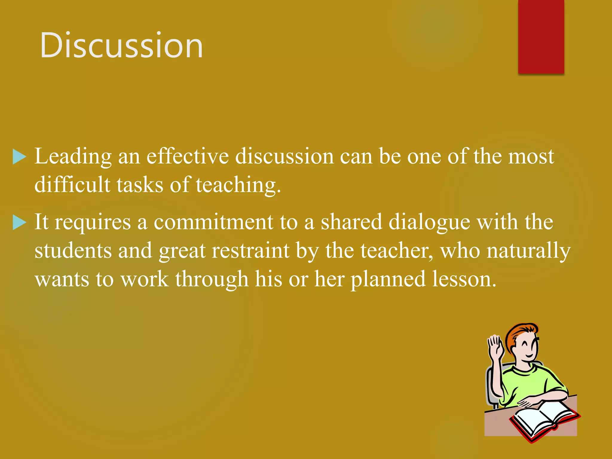 Discussion
 Leading an effective discussion can be one of the most
difficult tasks of teaching.
 It requires a commitment to a shared dialogue with the
students and great restraint by the teacher, who naturally
wants to work through his or her planned lesson.
 