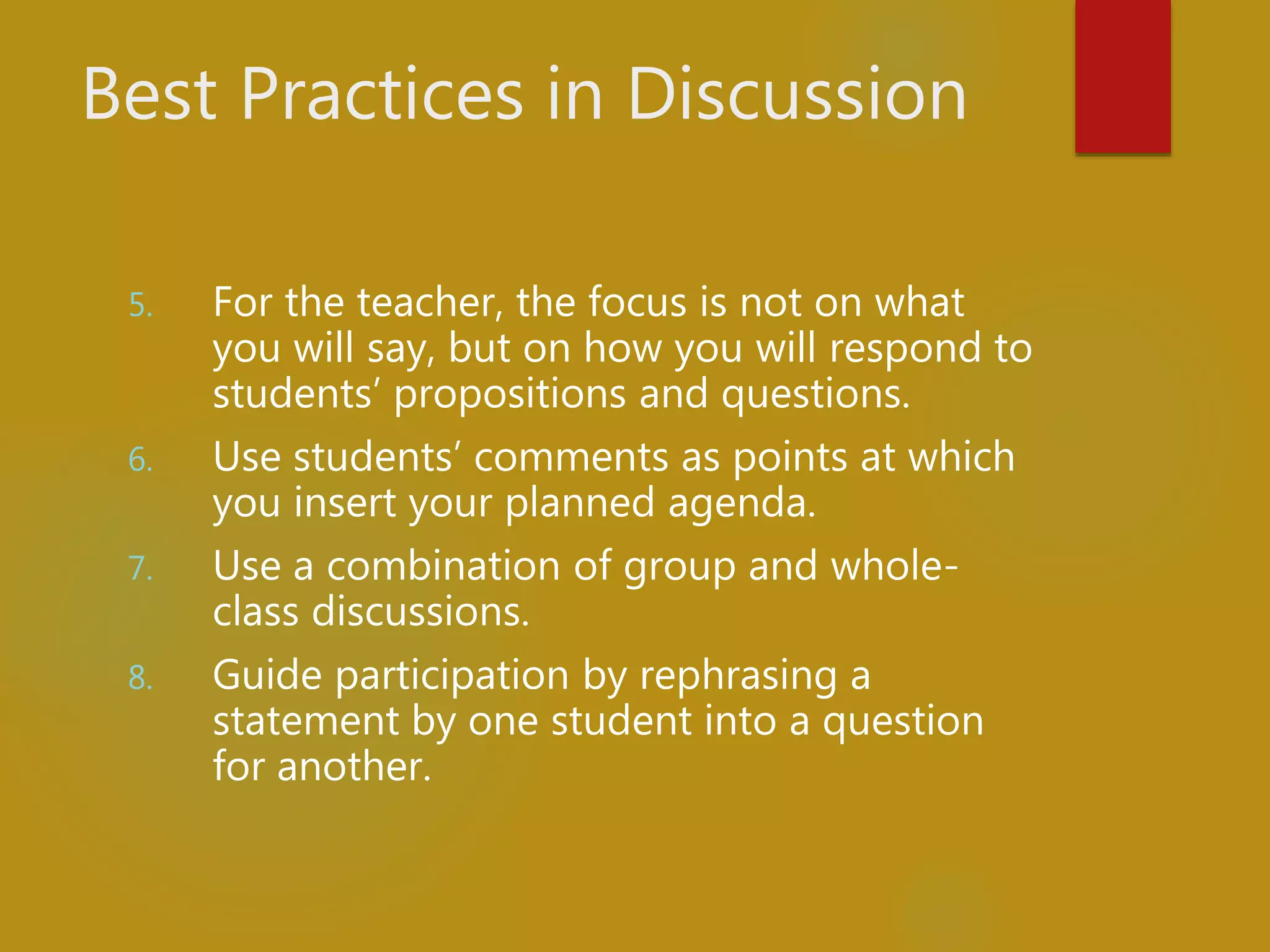 Best Practices in Discussion
5. For the teacher, the focus is not on what
you will say, but on how you will respond to
students’ propositions and questions.
6. Use students’ comments as points at which
you insert your planned agenda.
7. Use a combination of group and whole-
class discussions.
8. Guide participation by rephrasing a
statement by one student into a question
for another.
 