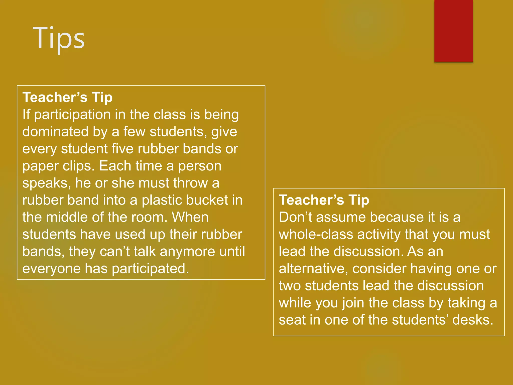 Tips
Teacher’s Tip
Don’t assume because it is a
whole-class activity that you must
lead the discussion. As an
alternative, consider having one or
two students lead the discussion
while you join the class by taking a
seat in one of the students’ desks.
Teacher’s Tip
If participation in the class is being
dominated by a few students, give
every student five rubber bands or
paper clips. Each time a person
speaks, he or she must throw a
rubber band into a plastic bucket in
the middle of the room. When
students have used up their rubber
bands, they can’t talk anymore until
everyone has participated.
 