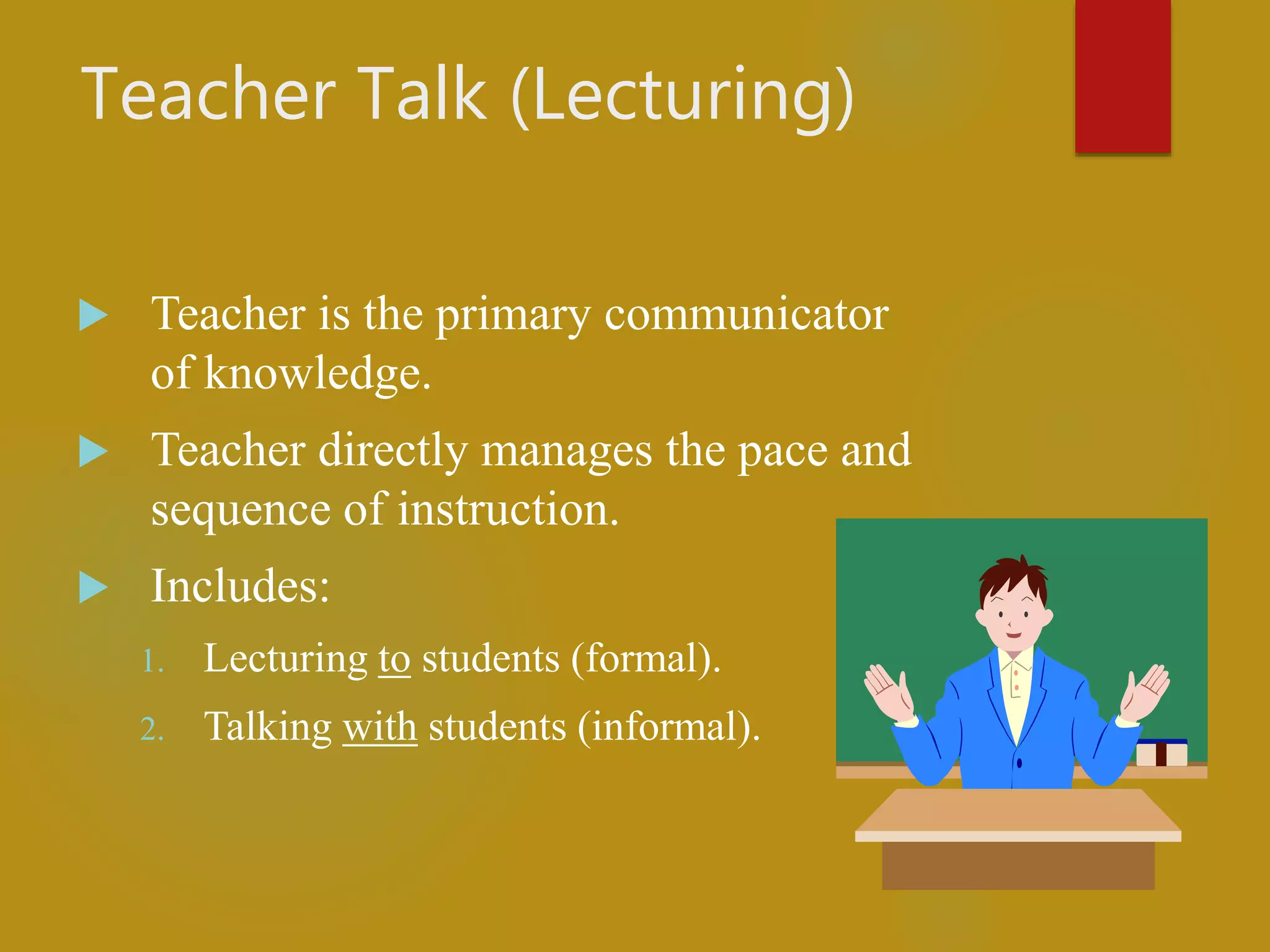 Teacher Talk (Lecturing)
 Teacher is the primary communicator
of knowledge.
 Teacher directly manages the pace and
sequence of instruction.
 Includes:
1. Lecturing to students (formal).
2. Talking with students (informal).
 