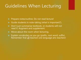 Guidelines When Lecturing
 Prepare notes/outline. Do not read lecture!
 Guide students in note-taking (what is important?).
 Don’t just summarize textbook, or students will not
read it. Augment and supplement.
 Move about the room when lecturing.
 Explain vocabulary as you go (prefix, root word, suffix).
Remember that all teachers are language arts teachers!
 