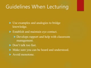 Guidelines When Lecturing
 Use examples and analogies to bridge
knowledge.
 Establish and maintain eye contact.
 Develops rapport and help with classroom
management.
 Don’t talk too fast.
 Make sure you can be heard and understood.
 Avoid monotone.
 