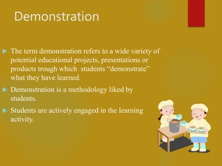 Demonstration
 The term demonstration refers to a wide variety of
potential educational projects, presentations or
products trough which students “demonstrate”
what they have learned.
 Demonstration is a methodology liked by
students.
 Students are actively engaged in the learning
activity.
 