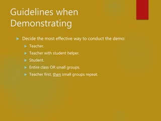 Guidelines when
Demonstrating
 Decide the most effective way to conduct the demo:
 Teacher.
 Teacher with student helper.
 Student.
 Entire class OR small groups.
 Teacher first, then small groups repeat.
 
