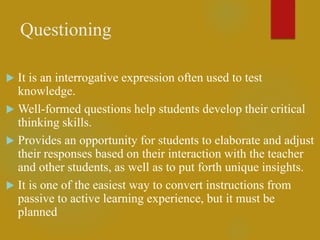 Questioning
 It is an interrogative expression often used to test
knowledge.
 Well-formed questions help students develop their critical
thinking skills.
 Provides an opportunity for students to elaborate and adjust
their responses based on their interaction with the teacher
and other students, as well as to put forth unique insights.
 It is one of the easiest way to convert instructions from
passive to active learning experience, but it must be
planned
 
