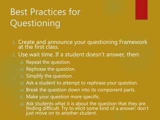 Best Practices for
Questioning
1. Create and announce your questioning Framework
at the first class.
2. Use wait time. If a student doesn’t answer, then:
a) Repeat the question.
b) Rephrase the question.
c) Simplify the question.
d) Ask a student to attempt to rephrase your question.
e) Break the question down into its component parts.
f) Make your question more specific.
g) Ask students what it is about the question that they are
finding difficult. Try to elicit some kind of a answer; don’t
just move on to another student.
 