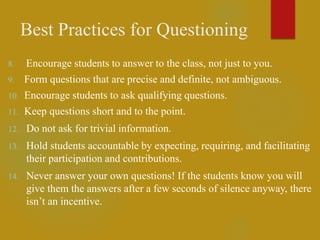 Best Practices for Questioning
8. Encourage students to answer to the class, not just to you.
9. Form questions that are precise and definite, not ambiguous.
10. Encourage students to ask qualifying questions.
11. Keep questions short and to the point.
12. Do not ask for trivial information.
13. Hold students accountable by expecting, requiring, and facilitating
their participation and contributions.
14. Never answer your own questions! If the students know you will
give them the answers after a few seconds of silence anyway, there
isn’t an incentive.
 