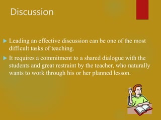 Discussion
 Leading an effective discussion can be one of the most
difficult tasks of teaching.
 It requires a commitment to a shared dialogue with the
students and great restraint by the teacher, who naturally
wants to work through his or her planned lesson.
 
