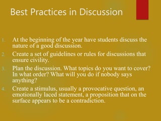 Best Practices in Discussion
1. At the beginning of the year have students discuss the
nature of a good discussion.
2. Create a set of guidelines or rules for discussions that
ensure civility.
3. Plan the discussion. What topics do you want to cover?
In what order? What will you do if nobody says
anything?
4. Create a stimulus, usually a provocative question, an
emotionally laced statement, a proposition that on the
surface appears to be a contradiction.
 