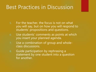 Best Practices in Discussion
5. For the teacher, the focus is not on what
you will say, but on how you will respond to
students’ propositions and questions.
6. Use students’ comments as points at which
you insert your planned agenda.
7. Use a combination of group and whole-
class discussions.
8. Guide participation by rephrasing a
statement by one student into a question
for another.
 
