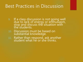 Best Practices in Discussion
9. If a class discussion is not going well
due to lack of energy or enthusiasm,
stop and discuss the situation with
the students.
10. Discussion must be based on
substantial knowledge.
11. Rather than respond, ask another
student what he or she thinks.
 