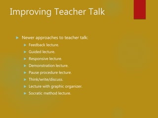 Improving Teacher Talk
 Newer approaches to teacher talk:
 Feedback lecture.
 Guided lecture.
 Responsive lecture.
 Demonstration lecture.
 Pause procedure lecture.
 Think/write/discuss.
 Lecture with graphic organizer.
 Socratic method lecture.
 