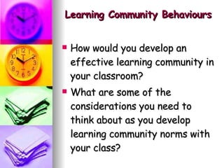 Learning Community Behaviours How would you develop an effective learning community in your classroom? What are some of the considerations you need to think about as you develop learning community norms with your class?  