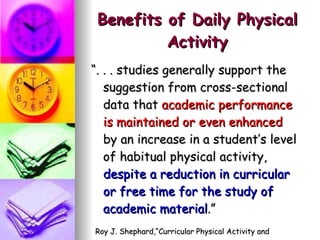 Benefits of Daily Physical Activity “ . . . studies generally support the suggestion from cross-sectional data that  academic performance is maintained or even enhanced  by an increase in a student’s level of habitual physical activity,  despite a reduction in curricular or free time for the study of academic material .” Roy J. Shephard,“Curricular Physical Activity and Academic Performance”,  Pediatric Exercise Science 9  (1997), p. 119. 