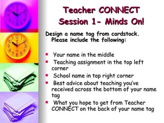 Teacher CONNECT Session 1- Minds On! Design a name tag from cardstock. Please include the following: Your name in the middle Teaching assignment in the top left corner School name in top right corner Best advice about teaching you’ve received across the bottom of your name tag What you hope to get from Teacher CONNECT on the back of your name tag 