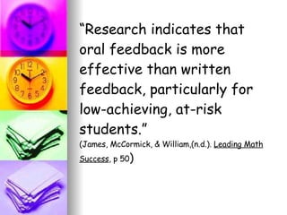 “ Research indicates that oral feedback is more effective than written feedback, particularly for low-achieving, at-risk students.”  (James, McCormick, & William,(n.d.).  Leading Math   Success , p 50 ) 