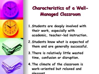 Characteristics of a Well-Managed Classroom Students are deeply involved with their work, especially with academic, teacher-led instruction. Students know what is expected of them and are generally successful. There is relatively little wasted time, confusion or disruption. The climate of the classroom is work-oriented but relaxed and pleasant. 
