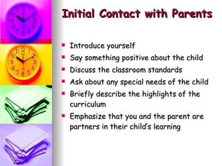 Initial Contact with Parents Introduce yourself Say something positive about the child Discuss the classroom standards Ask about any special needs of the child Briefly describe the highlights of the curriculum Emphasize that you and the parent are partners in their child’s learning 