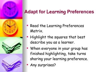 Adapt for  Learning  Preferences Read the Learning Preferences  Matrix. Highlight the squares that best describe you as a learner. When everyone in your group has finished highlighting, take turns sharing your learning preference.  Any surprises? 