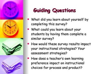 Guiding Questions What did you learn about yourself by completing this survey?  What could you learn about your students by having them complete a similar survey? How would these survey results impact your instructional strategies? Your assessment strategies? How does a teacher’s own learning preference impact on instructional choices for process and product? 