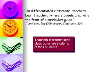 “ In differentiated classrooms, teachers begin [teaching] where students are, not at the front of a curriculum guide.” Teachers in differentiated classrooms are students of their students. Tomlinson , The Differentiated Classroom, 2000 