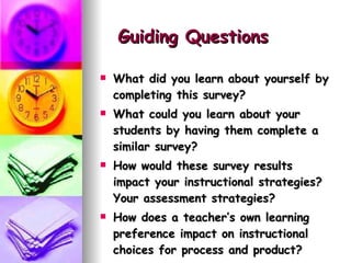 Guiding Questions   What did you learn about yourself by completing this survey?  What could you learn about your students by having them complete a similar survey? How would these survey results impact your instructional strategies? Your assessment strategies? How does a teacher’s own learning preference impact on instructional choices for process and product? 