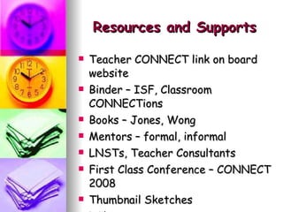 Resources and Supports Teacher CONNECT link on board website Binder – ISF, Classroom CONNECTions Books – Jones, Wong Mentors – formal, informal LNSTs, Teacher Consultants First Class Conference – CONNECT 2008 Thumbnail Sketches  Wiki 
