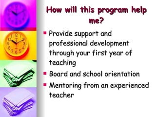How will this program help me? Provide support and  professional development through your first year of teaching Board and school orientation Mentoring from an experienced teacher 