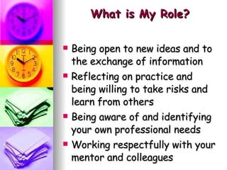 What is My Role? Being open to new ideas and to the exchange of information Reflecting on practice and being willing to take risks and learn from others Being aware of and identifying your own professional needs Working respectfully with your mentor and colleagues 
