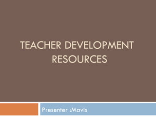 TEACHER DEVELOPMENT    RESOURCES Presenter :Mavis 