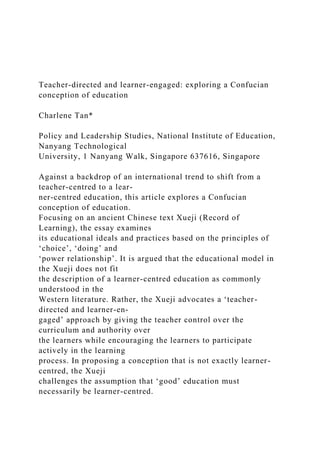Teacher-directed and learner-engaged: exploring a Confucian
conception of education
Charlene Tan*
Policy and Leadership Studies, National Institute of Education,
Nanyang Technological
University, 1 Nanyang Walk, Singapore 637616, Singapore
Against a backdrop of an international trend to shift from a
teacher-centred to a lear-
ner-centred education, this article explores a Confucian
conception of education.
Focusing on an ancient Chinese text Xueji (Record of
Learning), the essay examines
its educational ideals and practices based on the principles of
‘choice’, ‘doing’ and
‘power relationship’. It is argued that the educational model in
the Xueji does not fit
the description of a learner-centred education as commonly
understood in the
Western literature. Rather, the Xueji advocates a ‘teacher-
directed and learner-en-
gaged’ approach by giving the teacher control over the
curriculum and authority over
the learners while encouraging the learners to participate
actively in the learning
process. In proposing a conception that is not exactly learner-
centred, the Xueji
challenges the assumption that ‘good’ education must
necessarily be learner-centred.
 