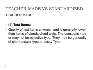 TEACHER-MADE VS STANDARDIZED
TEACHER MADE:
 (4) Test Items:
 Quality of test items unknown and is generally lower
than items of standardised tests. The questions may
or may not be objective type. They may be generally
of short answer type or essay Type.
 
