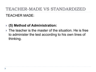 TEACHER-MADE VS STANDARDIZED
TEACHER MADE:
 (5) Method of Administration:
 The teacher is the master of the situation. He is free
to administer the test according to his own lines of
thinking.
 