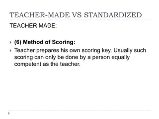 TEACHER-MADE VS STANDARDIZED
TEACHER MADE:
 (6) Method of Scoring:
 Teacher prepares his own scoring key. Usually such
scoring can only be done by a person equally
competent as the teacher.
 