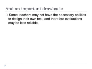 And an important drawback:
Some teachers may not have the necessary abilities
to design their own test, and therefore evaluations
may be less reliable.
 