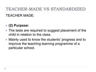 TEACHER-MADE VS STANDARDIZED
TEACHER MADE:
 (2) Purpose:
 The tests are required to suggest placement of the
child in relation to the class.
 Mainly used to know the students’ progress and to
improve the teaching learning programme of a
particular school.
 