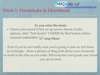 www.madaboutmattering.com
Even if you’re not totally sure you’re going to join us, let’s have
an exchange - share a picture or blog post about your classroom
or work in the chat as you enter. Tell everyone your grade and where
you are located.
•
As you enter the room:
Check your sound (Click on up arrow, choose Audio
options, click “Test Audio” UNDER the Red button, follow
onscreen instructions.”G) roup Share
Week 1: Handshake & Heartbreak
Today’s hosts: Lead Teacher, Vicki Davis @coolcatteacher (Westwood Schools), Lisa Durff @mrsdurff, Admin
Alefiya Bhatia, Crescerance / MAD Learn
 