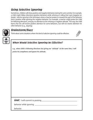 Using Selective Ignoring
Sometimes, children will show positive and negative behaviors during the same activity. For example,
a child might follow directions (positive behavior) while whining or rolling their eyes (negative at-
titude). Selective ignoring is the technique where a teacher praises or rewards the part of the behavior
that is positive while ignoring the negative behavior. For example, a teacher might praise the child
for following directions, and pay no attention to the whining or negative attitude. This way, the child
learns that she will receive positive attention for some behaviors, but will not receive attention for
other behavior (e.g., arguing).

Brainstorm/Buzz
Think about some situations where this kind of selective ignoring could be effective.




  When Would Selective Ignoring be Effective?

  e.g., when child is following directions but giving me “attitude” at the same time, I will
  praise his compliance and ignore his attitude.




    Goal: I will commit to praising ______________________________________
    behavior while ignoring _____________________________________________

    behavior.
 