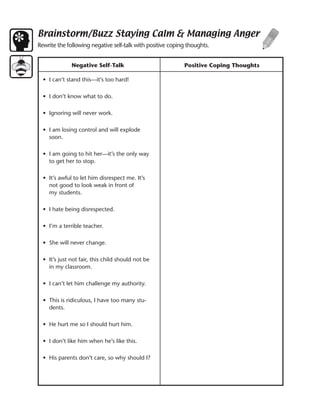 Brainstorm/Buzz Staying Calm & Managing Anger
Rewrite the following negative self-talk with positive coping thoughts.


              Negative Self-Talk                            Positive Coping Thoughts

  • I can’t stand this—it’s too hard!

  • I don’t know what to do.

  • Ignoring will never work.

  • I am losing control and will explode
    soon.

  • I am going to hit her—it’s the only way
    to get her to stop.

  • It’s awful to let him disrespect me. It’s
    not good to look weak in front of
    my students.

  • I hate being disrespected.

  • I’m a terrible teacher.

  • She will never change.

  • It’s just not fair, this child should not be
    in my classroom.

  • I can’t let him challenge my authority.

  • This is ridiculous, I have too many stu-
    dents.

  • He hurt me so I should hurt him.

  • I don’t like him when he’s like this.

  • His parents don’t care, so why should I?
 