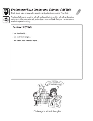 Brainstorm/Buzz Coping and Calming Self-Talk
Think about ways to stay calm, assertive and patient when using Time Out.

Practice challenging negative self-talk and substituting positive self-talk and coping
statements. On your notepad, write down some self-talk that you can use when
you feel anger mounting.


  Positive Self-Talk

  I can handle this…

  I can control my anger…

  I will take a brief Time Out myself…




                               Challenge irrational thoughts
 